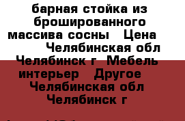 барная стойка из брошированного массива сосны › Цена ­ 35 000 - Челябинская обл., Челябинск г. Мебель, интерьер » Другое   . Челябинская обл.,Челябинск г.